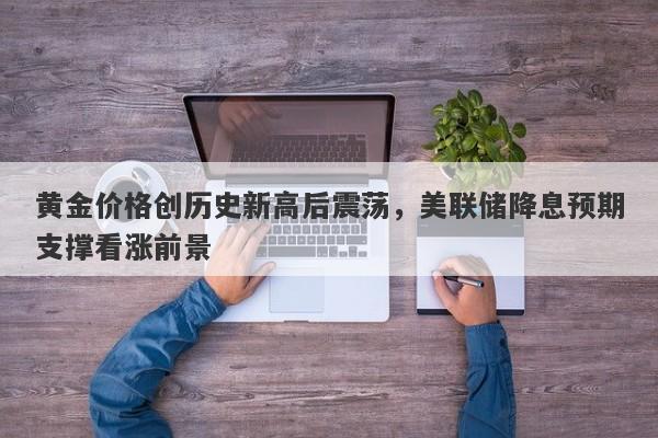 黄金价格创历史新高后震荡，美联储降息预期支撑看涨前景