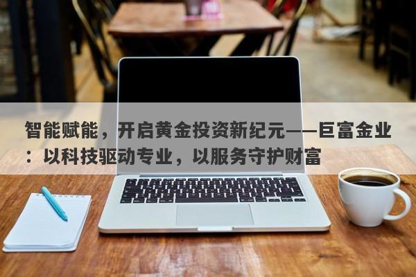 智能赋能，开启黄金投资新纪元——巨富金业：以科技驱动专业，以服务守护财富