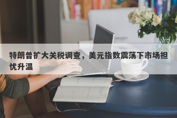 特朗普扩大关税调查，美元指数震荡下市场担忧升温