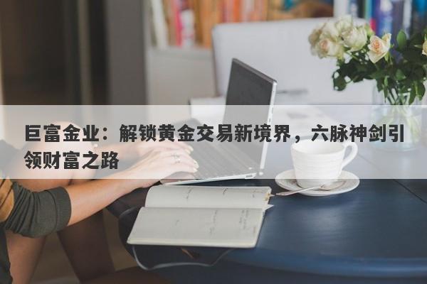 巨富金业：解锁黄金交易新境界，六脉神剑引领财富之路
