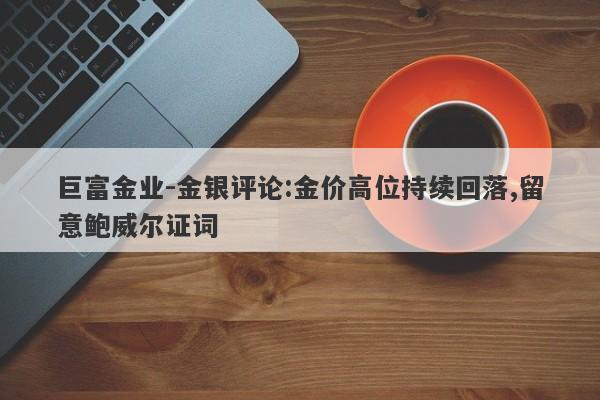 巨富金业-金银评论:金价高位持续回落,留意鲍威尔证词