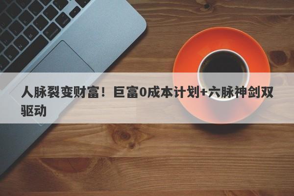 人脉裂变财富！巨富0成本计划+六脉神剑双驱动