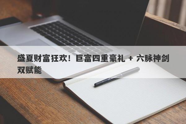 盛夏财富狂欢！巨富四重豪礼 + 六脉神剑双赋能
