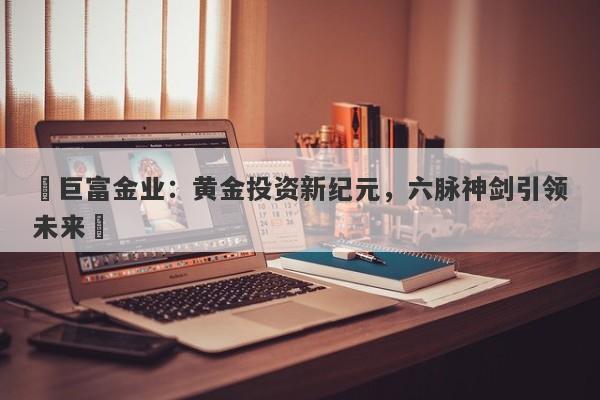 ‌巨富金业：黄金投资新纪元，六脉神剑引领未来‌