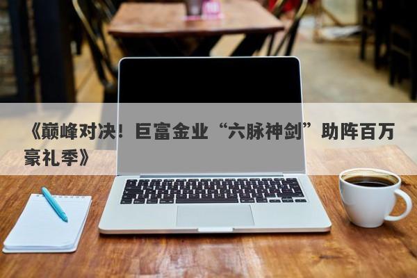 《巅峰对决！巨富金业“六脉神剑”助阵百万豪礼季》